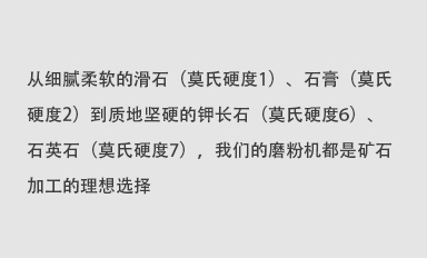 從細膩柔軟的滑石（莫氏硬度1）、石膏（莫氏硬度2）到質地堅硬的鉀長石（莫氏硬度6）、石英石（莫氏硬度7），我們的磨粉機都是礦石加工的理想選擇。